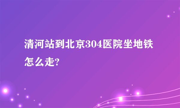 清河站到北京304医院坐地铁怎么走?