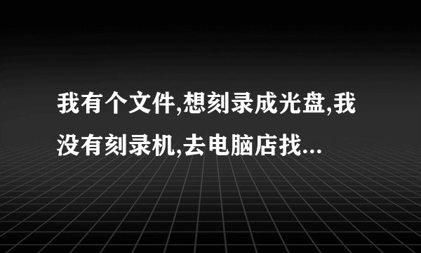 我有个文件,想刻录成光盘,我没有刻录机,去电脑店找人刻盘，要花多少钱啊