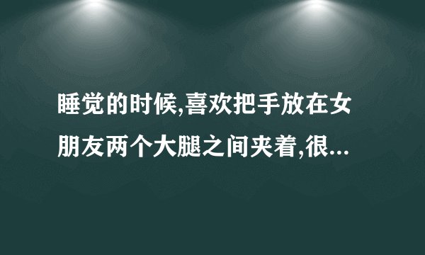 睡觉的时候,喜欢把手放在女朋友两个大腿之间夹着,很暖和...