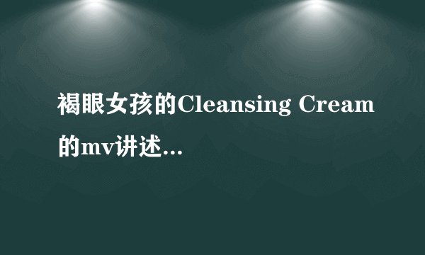 褐眼女孩的Cleansing Cream的mv讲述的是什么样的故事？
