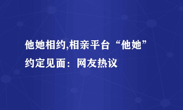 他她相约,相亲平台“他她”约定见面：网友热议