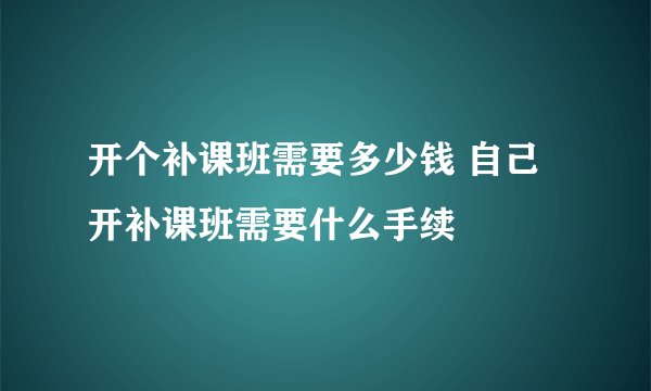 开个补课班需要多少钱 自己开补课班需要什么手续