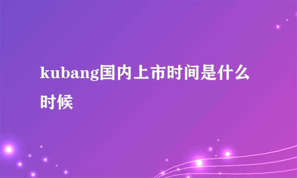 kubang国内上市时间是什么时候