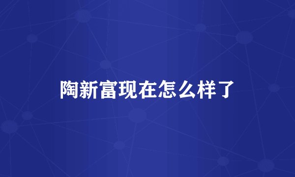 陶新富现在怎么样了