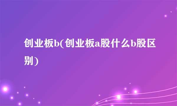 创业板b(创业板a股什么b股区别)