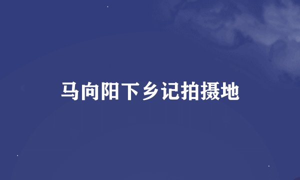 马向阳下乡记拍摄地