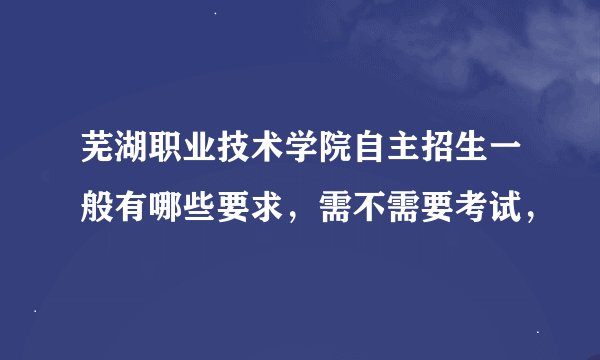 芜湖职业技术学院自主招生一般有哪些要求，需不需要考试，