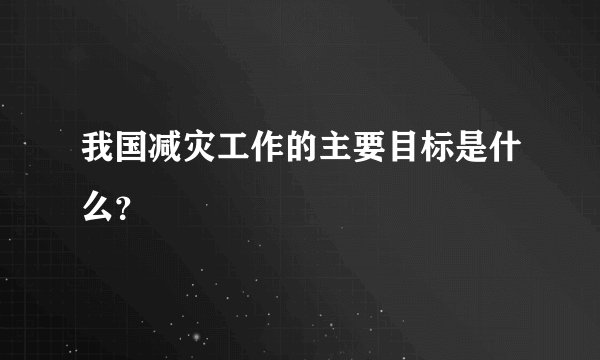 我国减灾工作的主要目标是什么？