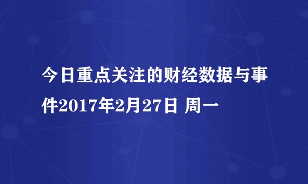今日重点关注的财经数据与事件2017年2月27日 周一