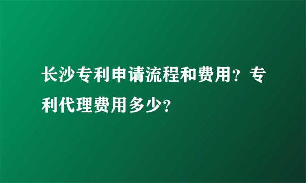 长沙专利申请流程和费用？专利代理费用多少？