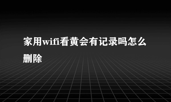 家用wifi看黄会有记录吗怎么删除