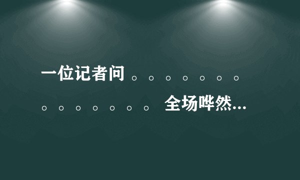 一位记者问 。。。。。。。。。。。。。。 全场哗然,议论纷纷 这段子怎么来的
