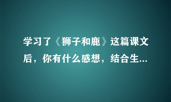学习了《狮子和鹿》这篇课文后，你有什么感想，结合生活实际来谈一谈