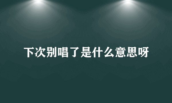 下次别唱了是什么意思呀