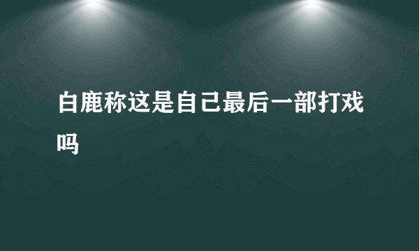 白鹿称这是自己最后一部打戏吗