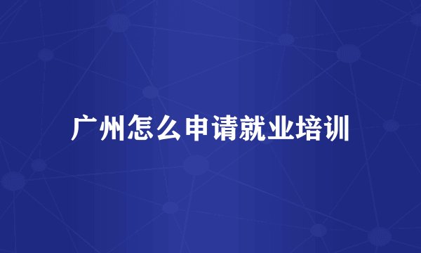 广州怎么申请就业培训