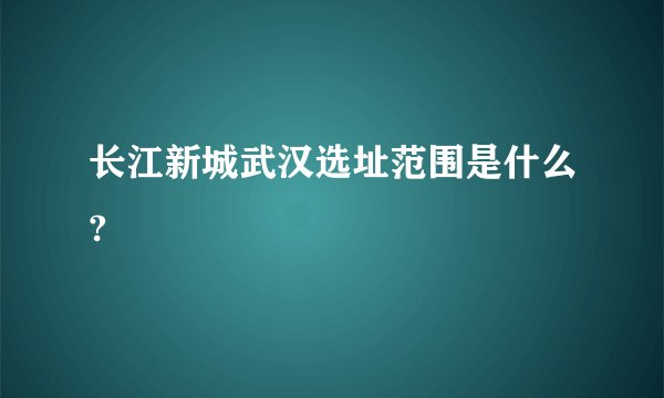 长江新城武汉选址范围是什么?
