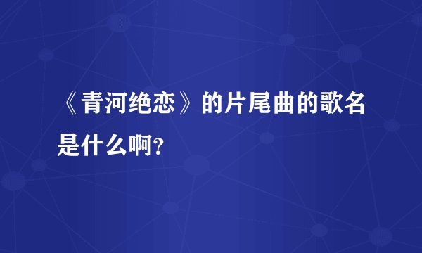 《青河绝恋》的片尾曲的歌名是什么啊？