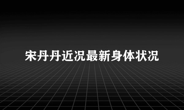 宋丹丹近况最新身体状况