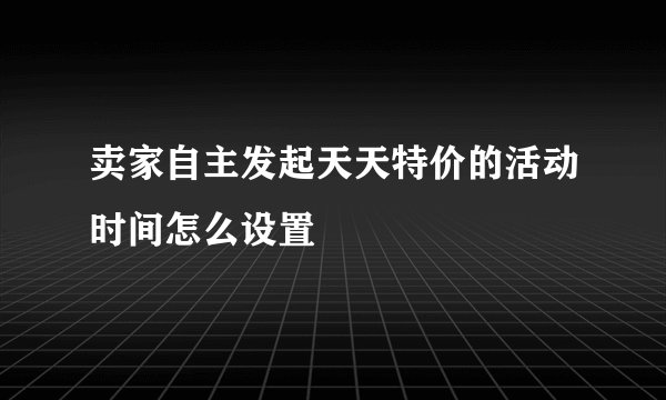卖家自主发起天天特价的活动时间怎么设置