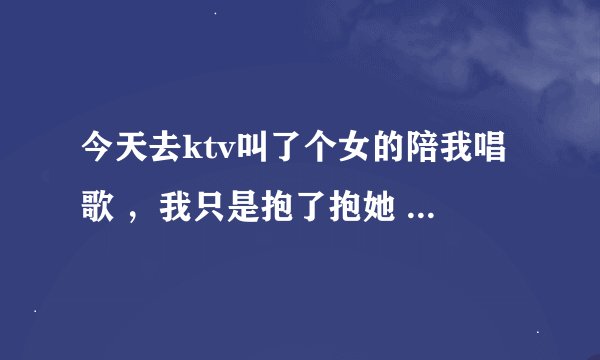 今天去ktv叫了个女的陪我唱歌 ，我只是抱了抱她 没有干其他啥，我有女朋友的，我是不是很坏