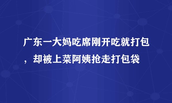 广东一大妈吃席刚开吃就打包，却被上菜阿姨抢走打包袋