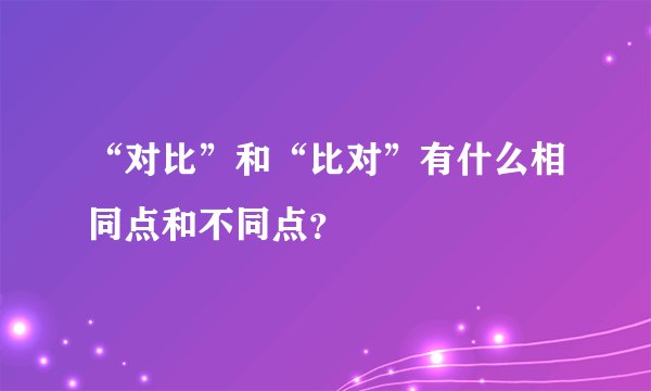 “对比”和“比对”有什么相同点和不同点？