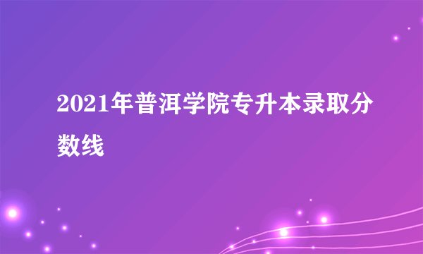2021年普洱学院专升本录取分数线