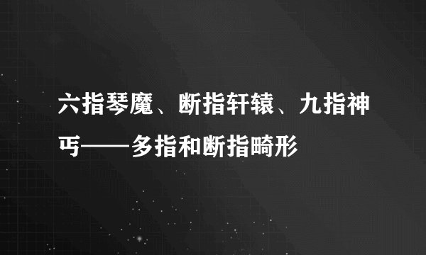 六指琴魔、断指轩辕、九指神丐——多指和断指畸形