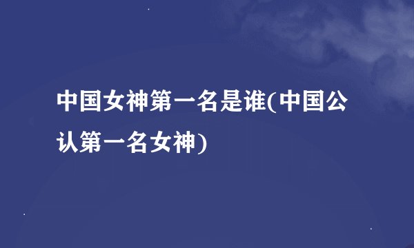 中国女神第一名是谁(中国公认第一名女神)