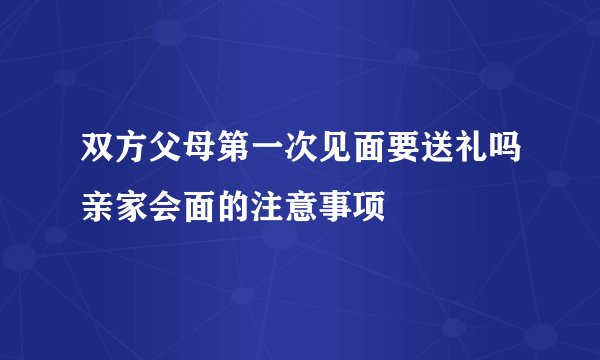 双方父母第一次见面要送礼吗亲家会面的注意事项