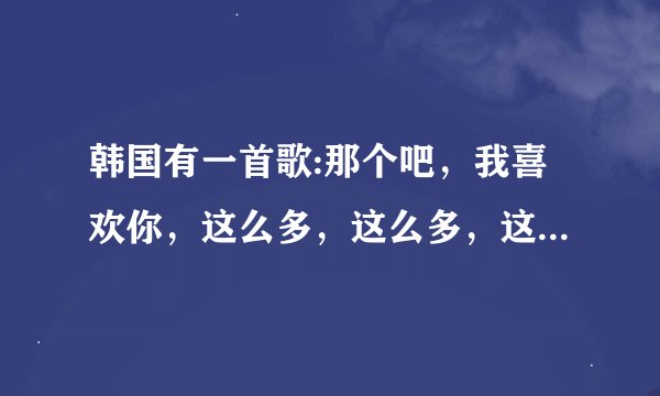 韩国有一首歌:那个吧，我喜欢你，这么多，这么多，这是什么歌