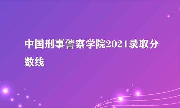 中国刑事警察学院2021录取分数线