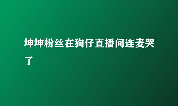 坤坤粉丝在狗仔直播间连麦哭了