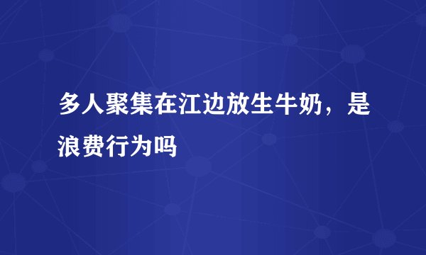 多人聚集在江边放生牛奶，是浪费行为吗