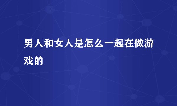 男人和女人是怎么一起在做游戏的