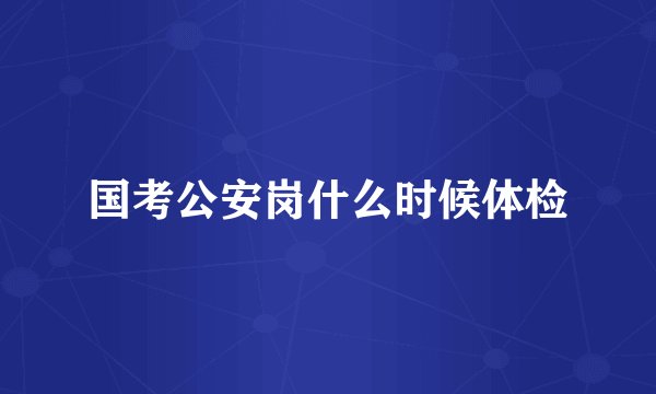 国考公安岗什么时候体检