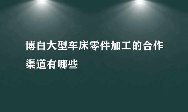 博白大型车床零件加工的合作渠道有哪些