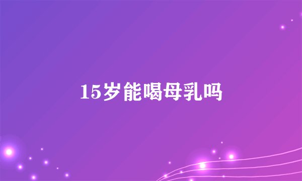 15岁能喝母乳吗