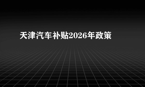天津汽车补贴2026年政策