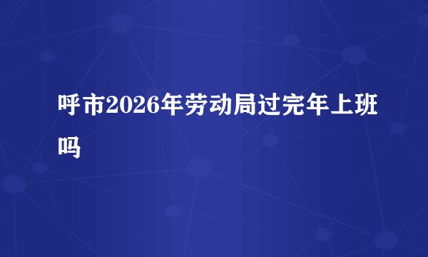 呼市2026年劳动局过完年上班吗