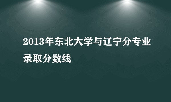 2013年东北大学与辽宁分专业录取分数线