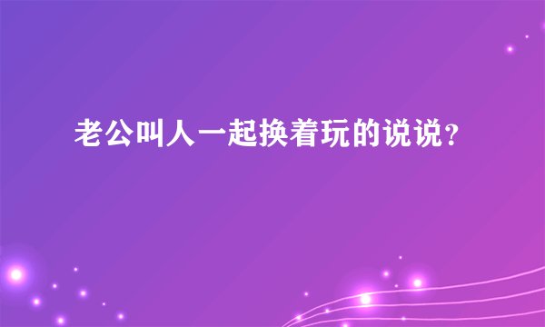 老公叫人一起换着玩的说说？