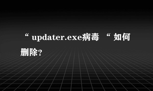 “ updater.exe病毒 “ 如何删除？