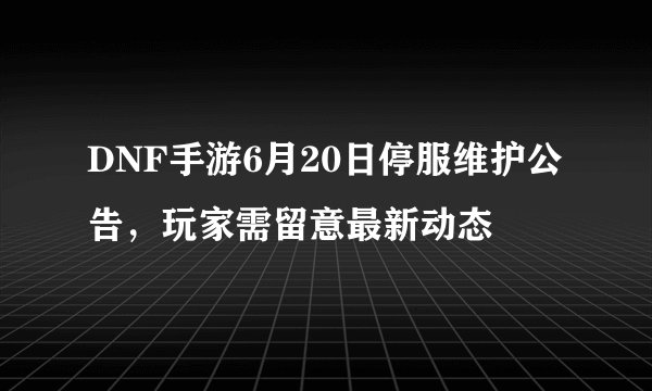 DNF手游6月20日停服维护公告，玩家需留意最新动态
