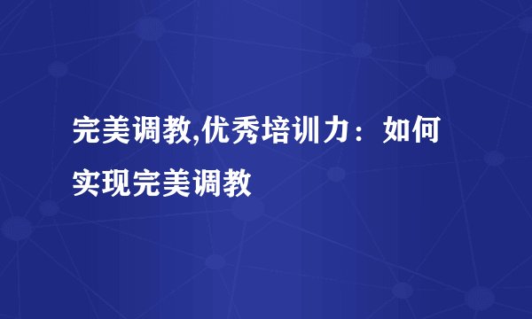 完美调教,优秀培训力:如何实现完美调教