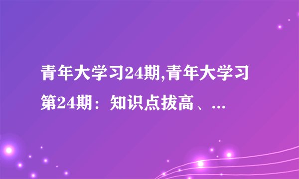 青年大学习24期,青年大学习第24期：知识点拔高、教育新氛围