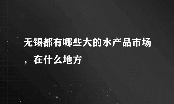 无锡都有哪些大的水产品市场，在什么地方