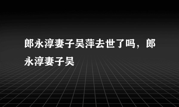 郎永淳妻子吴萍去世了吗，郎永淳妻子吴