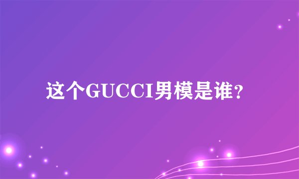 这个GUCCI男模是谁？